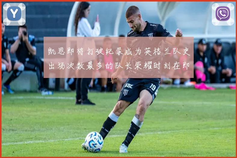 凯恩即将打破纪录成为英格兰队史出场次数最多的队长荣耀时刻在即