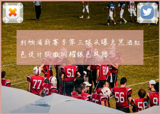 利物浦新赛季第三球衣曝光黑酒红色设计队徽闪耀银色风格
