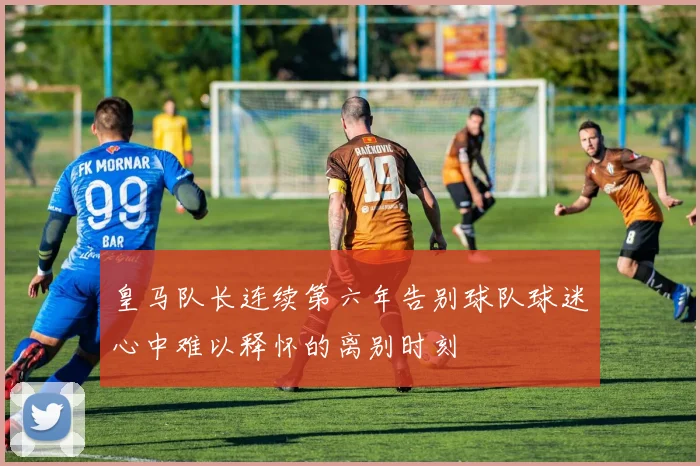 皇马队长连续第六年告别球队球迷心中难以释怀的离别时刻