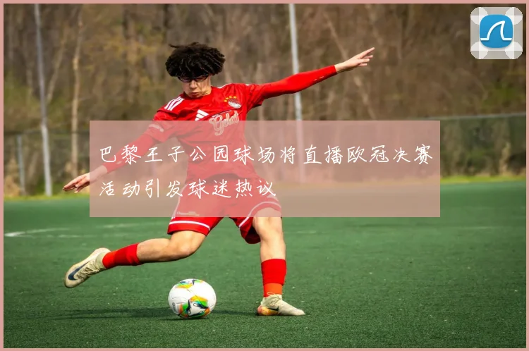 巴黎王子公园球场将直播欧冠决赛活动引发球迷热议