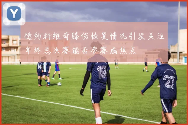 德约科维奇膝伤恢复情况引发关注年终总决赛能否参赛成焦点