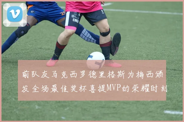 前队友马克西罗德里格斯为梅西颁发全场最佳奖杯喜提MVP的荣耀时刻