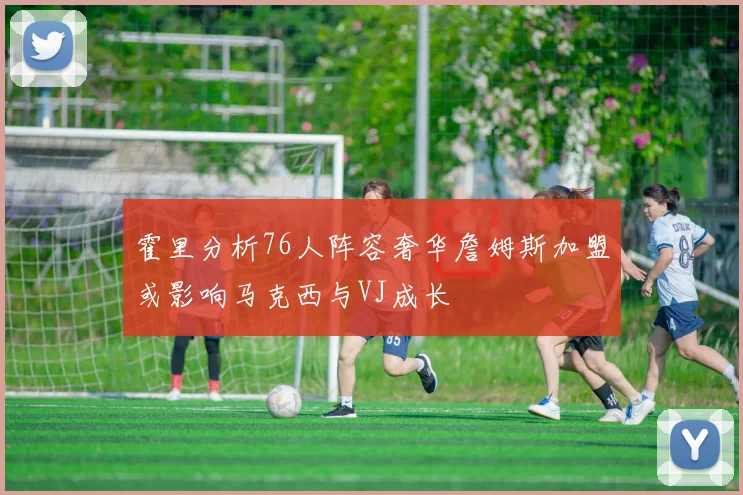 霍里分析76人阵容奢华詹姆斯加盟或影响马克西与VJ成长