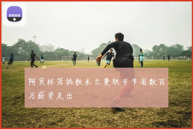 阿莫林若执教米兰曼联可节省数百万薪资支出