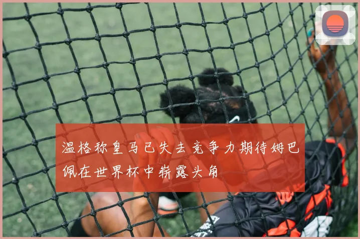 温格称皇马已失去竞争力期待姆巴佩在世界杯中崭露头角