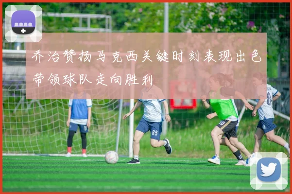 乔治赞扬马克西关键时刻表现出色带领球队走向胜利