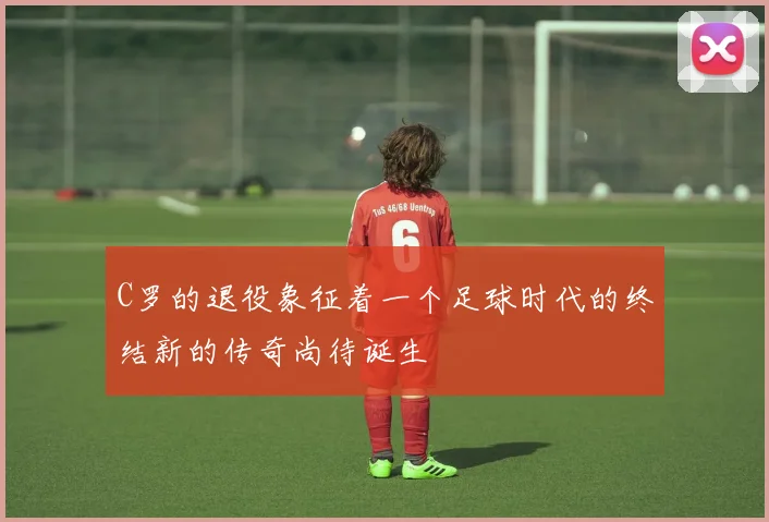 C罗的退役象征着一个足球时代的终结新的传奇尚待诞生