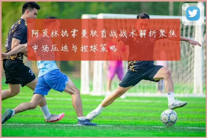 阿莫林执掌曼联首战战术解析聚焦中场压迫与控球策略