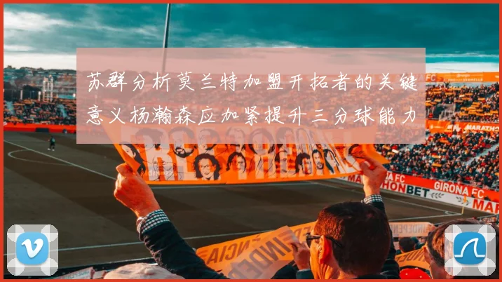 苏群分析莫兰特加盟开拓者的关键意义杨瀚森应加紧提升三分球能力
