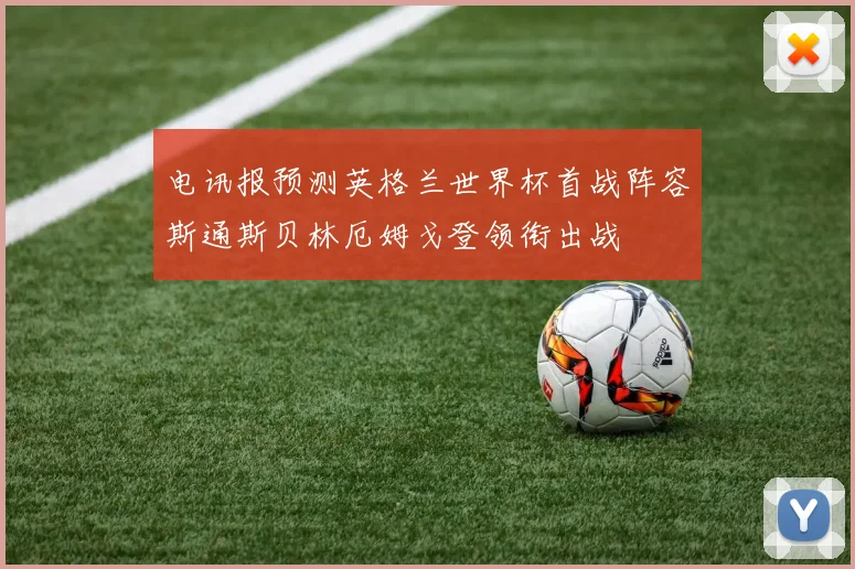 电讯报预测英格兰世界杯首战阵容斯通斯贝林厄姆戈登领衔出战
