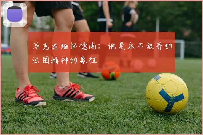 马克龙缅怀德尚：他是永不放弃的法国精神的象征