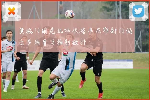 曼城门前危机四伏塔韦尼耶射门偏出多纳鲁马推射被扑