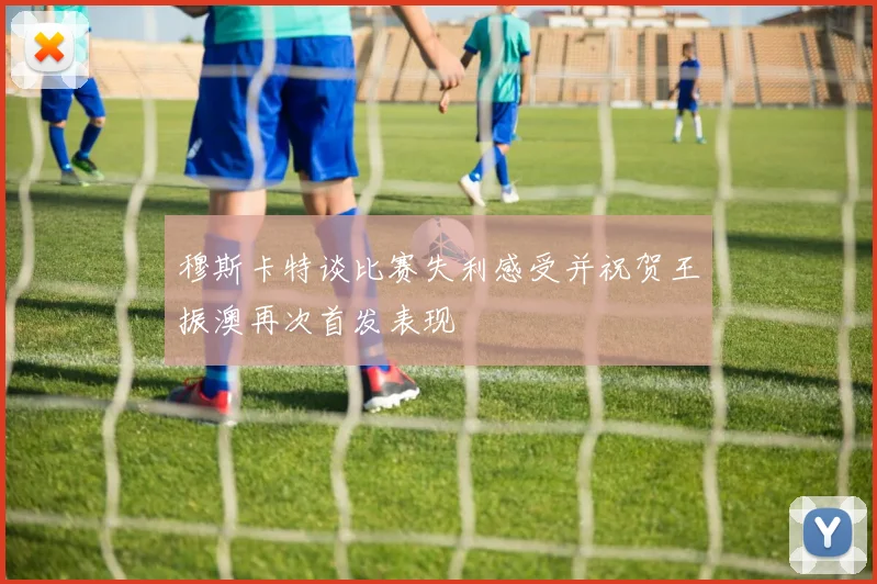 穆斯卡特谈比赛失利感受并祝贺王振澳再次首发表现