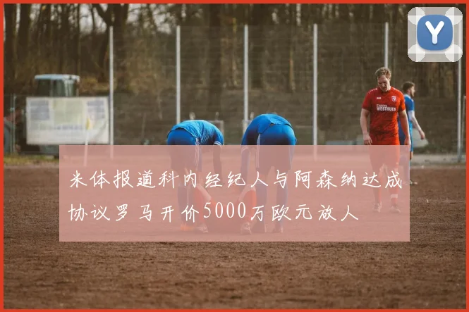 米体报道科内经纪人与阿森纳达成协议罗马开价5000万欧元放人