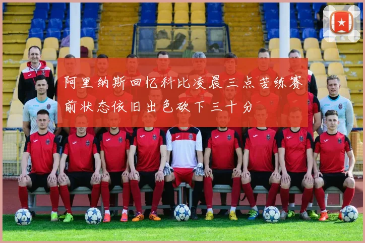 阿里纳斯回忆科比凌晨三点苦练赛前状态依旧出色砍下三十分