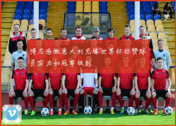 博尼感慨意大利无缘世界杯称赞球员实力如冠军级别