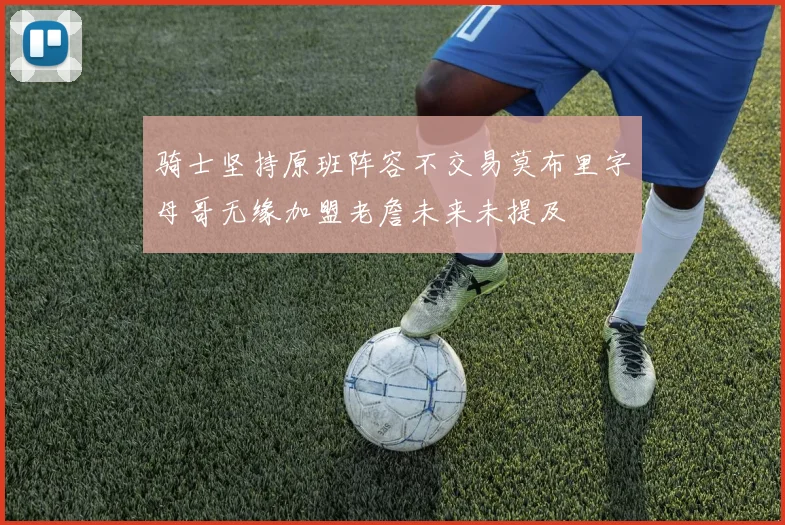 骑士坚持原班阵容不交易莫布里字母哥无缘加盟老詹未来未提及