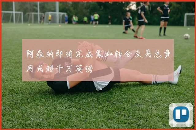 阿森纳即将完成蒙加转会交易总费用或超千万英镑