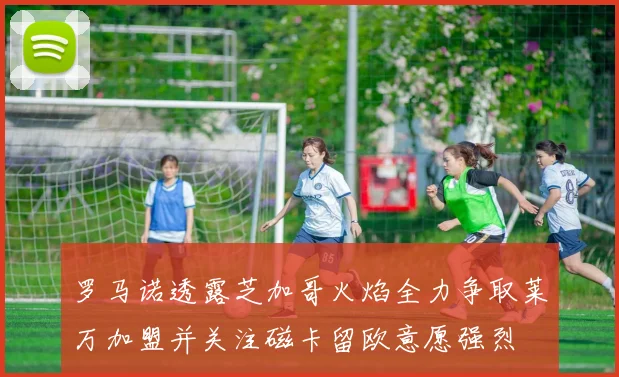 罗马诺透露芝加哥火焰全力争取莱万加盟并关注磁卡留欧意愿强烈