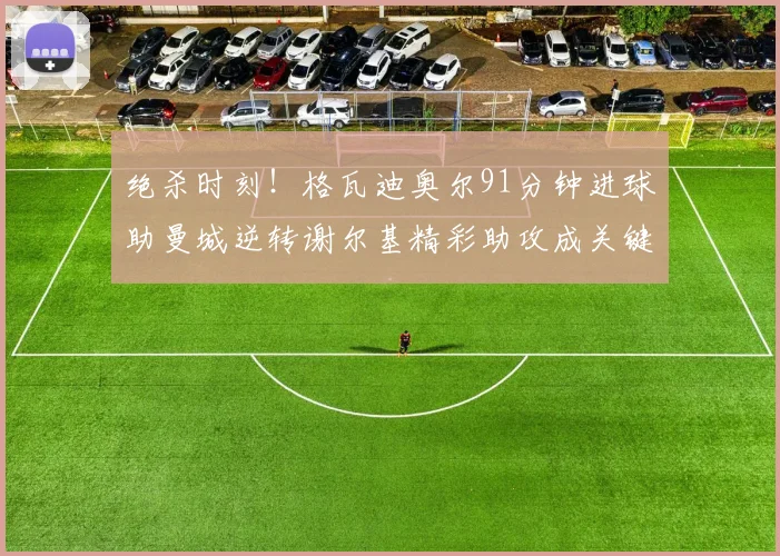 绝杀时刻！格瓦迪奥尔91分钟进球助曼城逆转谢尔基精彩助攻成关键