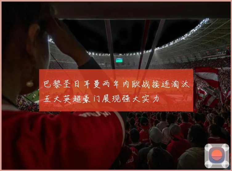 巴黎圣日耳曼两年内欧战接连淘汰五大英超豪门展现强大实力