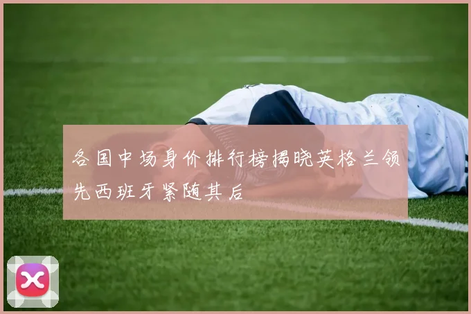 各国中场身价排行榜揭晓英格兰领先西班牙紧随其后