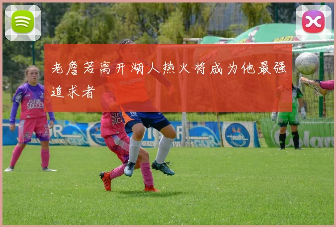 老詹若离开湖人热火将成为他最强追求者