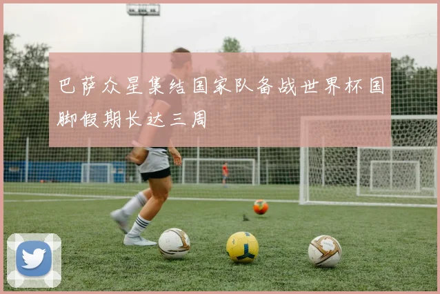 巴萨众星集结国家队备战世界杯国脚假期长达三周