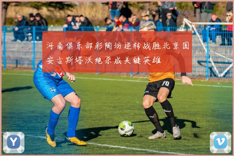 河南俱乐部彩陶坊逆转战胜北京国安古斯塔沃绝杀成关键英雄