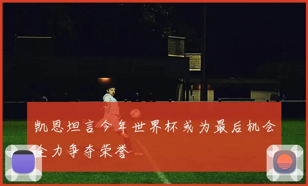 凯恩坦言今年世界杯或为最后机会全力争夺荣誉